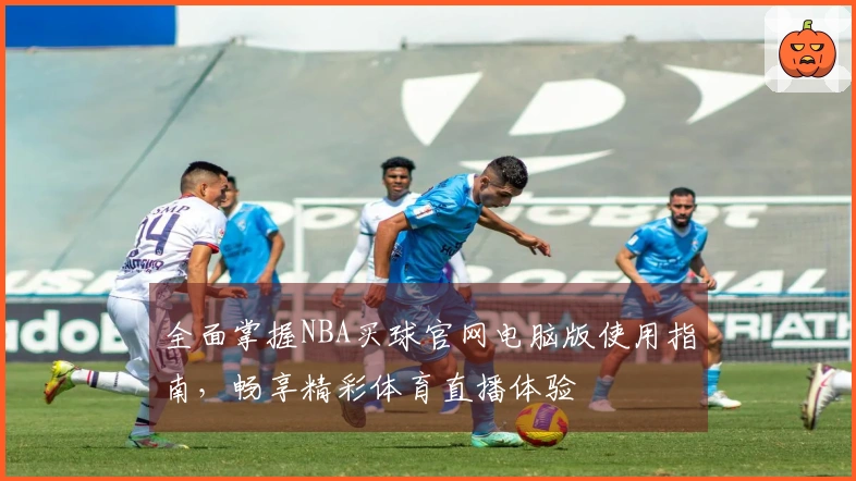 全面掌握NBA买球官网电脑版使用指南，畅享精彩体育直播体验