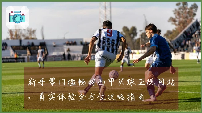 新手零门槛畅游西甲买球正规网站，真实体验全方位攻略指南