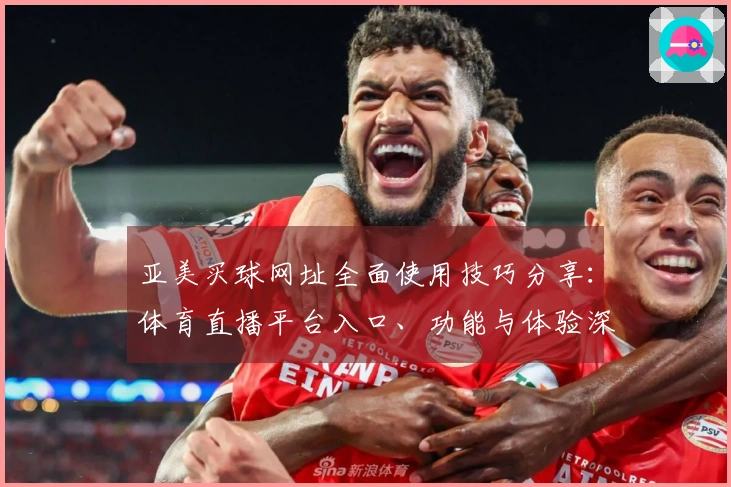 亚美买球网址全面使用技巧分享：体育直播平台入口、功能与体验深度整合指南