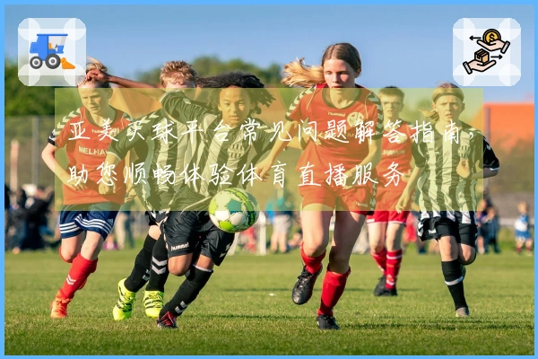 亚美买球平台常见问题解答指南，助您顺畅体验体育直播服务